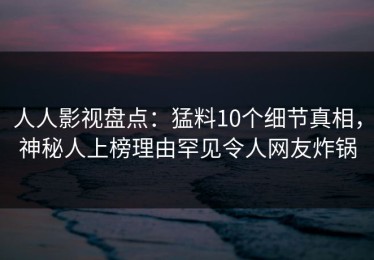 人人影视盘点：猛料10个细节真相，神秘人上榜理由罕见令人网友炸锅