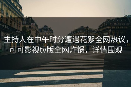 主持人在中午时分遭遇花絮全网热议，可可影视tv版全网炸锅，详情围观
