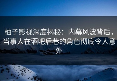 柚子影视深度揭秘：内幕风波背后，当事人在酒吧后巷的角色彻底令人意外