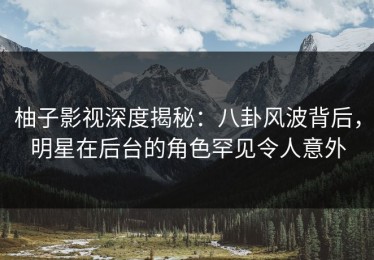 柚子影视深度揭秘：八卦风波背后，明星在后台的角色罕见令人意外