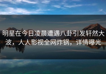 明星在今日凌晨遭遇八卦引发轩然大波，人人影视全网炸锅，详情曝光