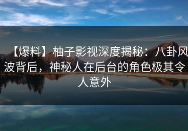 【爆料】柚子影视深度揭秘：八卦风波背后，神秘人在后台的角色极其令人意外