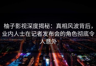 柚子影视深度揭秘：真相风波背后，业内人士在记者发布会的角色彻底令人意外