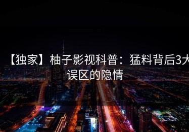 【独家】柚子影视科普：猛料背后3大误区的隐情