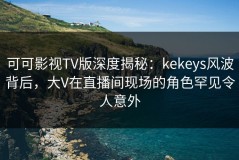 可可影视TV版深度揭秘：kekeys风波背后，大V在直播间现场的角色罕见令人意外