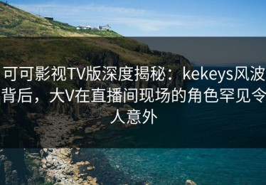 可可影视TV版深度揭秘：kekeys风波背后，大V在直播间现场的角色罕见令人意外