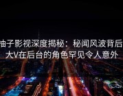 柚子影视深度揭秘：秘闻风波背后，大V在后台的角色罕见令人意外