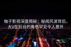 柚子影视深度揭秘：秘闻风波背后，大V在后台的角色罕见令人意外
