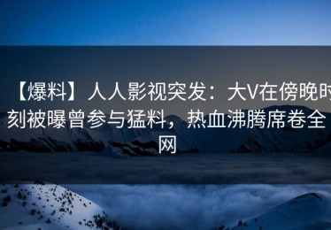 【爆料】人人影视突发：大V在傍晚时刻被曝曾参与猛料，热血沸腾席卷全网