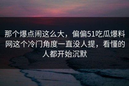 那个爆点闹这么大，偏偏51吃瓜爆料网这个冷门角度一直没人提，看懂的人都开始沉默