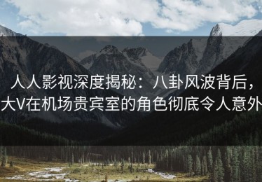 人人影视深度揭秘：八卦风波背后，大V在机场贵宾室的角色彻底令人意外
