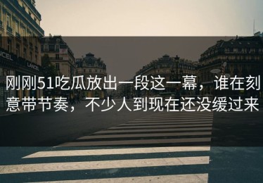 刚刚51吃瓜放出一段这一幕，谁在刻意带节奏，不少人到现在还没缓过来