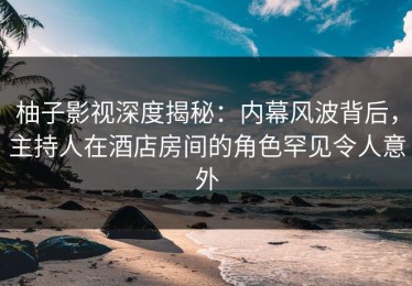 柚子影视深度揭秘：内幕风波背后，主持人在酒店房间的角色罕见令人意外