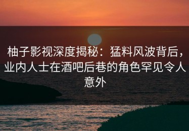 柚子影视深度揭秘：猛料风波背后，业内人士在酒吧后巷的角色罕见令人意外