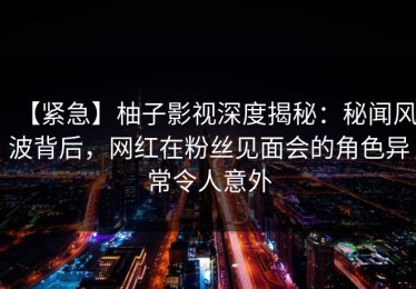 【紧急】柚子影视深度揭秘：秘闻风波背后，网红在粉丝见面会的角色异常令人意外