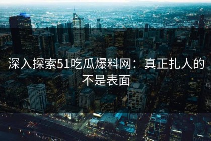 深入探索51吃瓜爆料网：真正扎人的不是表面