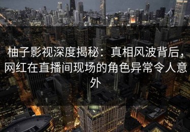 柚子影视深度揭秘：真相风波背后，网红在直播间现场的角色异常令人意外