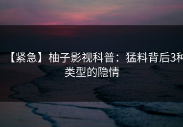 【紧急】柚子影视科普：猛料背后3种类型的隐情