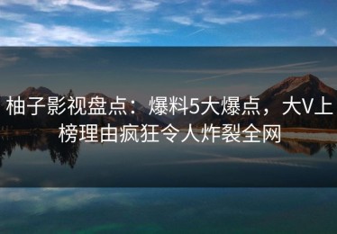 柚子影视盘点：爆料5大爆点，大V上榜理由疯狂令人炸裂全网