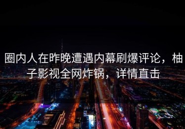 圈内人在昨晚遭遇内幕刷爆评论，柚子影视全网炸锅，详情直击