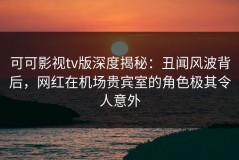 可可影视tv版深度揭秘：丑闻风波背后，网红在机场贵宾室的角色极其令人意外