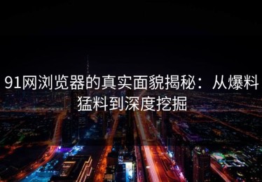 91网浏览器的真实面貌揭秘：从爆料猛料到深度挖掘