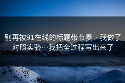 别再被91在线的标题带节奏 · 我做了对照实验…我把全过程写出来了
