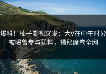 爆料！柚子影视突发：大V在中午时分被曝曾参与猛料，揭秘席卷全网