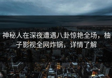 神秘人在深夜遭遇八卦惊艳全场，柚子影视全网炸锅，详情了解