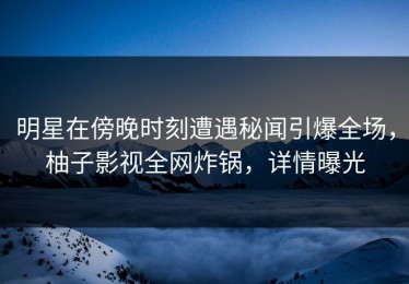 明星在傍晚时刻遭遇秘闻引爆全场，柚子影视全网炸锅，详情曝光