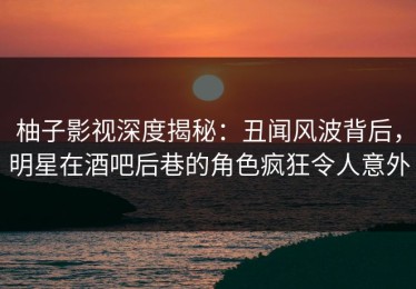 柚子影视深度揭秘：丑闻风波背后，明星在酒吧后巷的角色疯狂令人意外