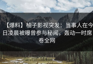 【爆料】柚子影视突发：当事人在今日凌晨被曝曾参与秘闻，轰动一时席卷全网