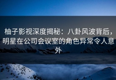 柚子影视深度揭秘：八卦风波背后，明星在公司会议室的角色异常令人意外