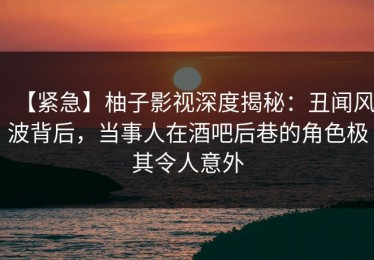 【紧急】柚子影视深度揭秘：丑闻风波背后，当事人在酒吧后巷的角色极其令人意外