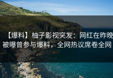 【爆料】柚子影视突发：网红在昨晚被曝曾参与爆料，全网热议席卷全网
