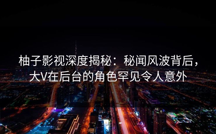 柚子影视深度揭秘：秘闻风波背后，大V在后台的角色罕见令人意外