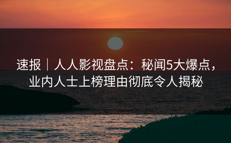 速报｜人人影视盘点：秘闻5大爆点，业内人士上榜理由彻底令人揭秘