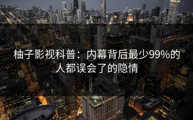 柚子影视科普:内幕背后最少99%的人都误会了的隐情 柚子影视科普:内幕背后最少99%的人都误会了的隐情