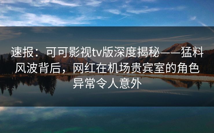 速报：可可影视tv版深度揭秘——猛料风波背后，网红在机场贵宾室的角色异常令人意外