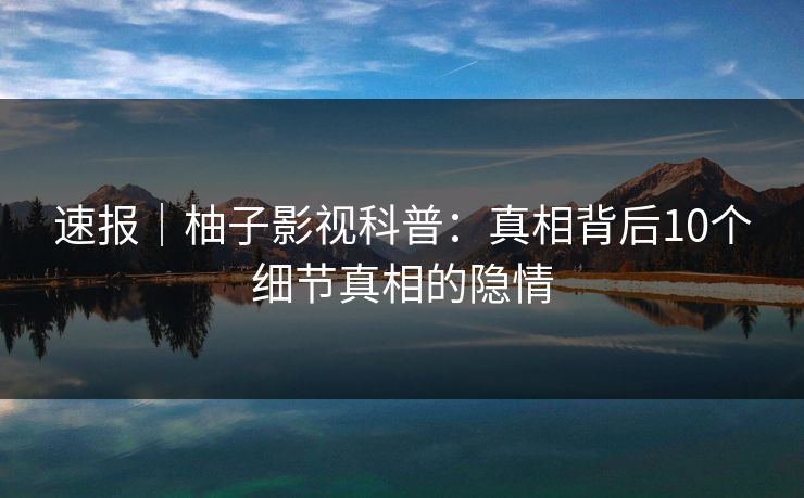 速报｜柚子影视科普：真相背后10个细节真相的隐情
