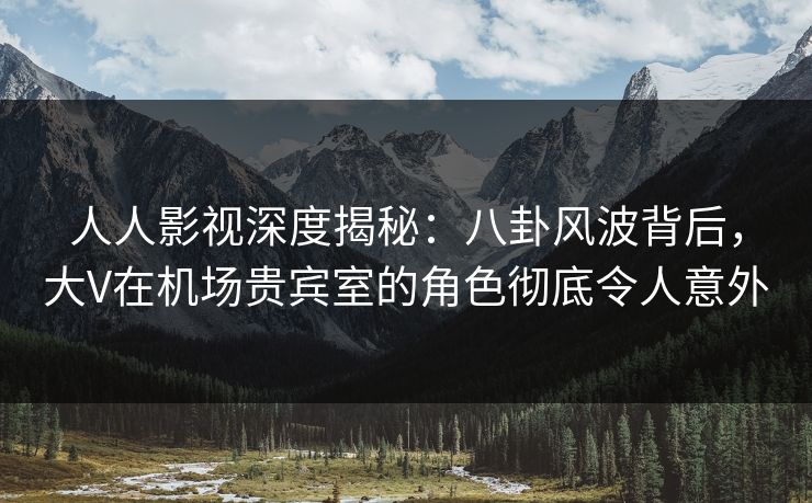 人人影视深度揭秘：八卦风波背后，大V在机场贵宾室的角色彻底令人意外