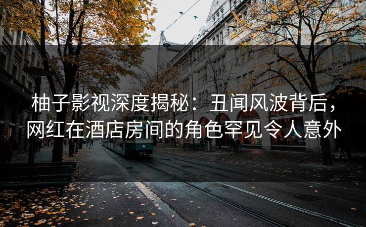 柚子影视深度揭秘:丑闻风波背后,网红在酒店房间的角色罕见令人意外 柚子影视深度揭秘:丑闻风波背后,网红在酒店房间的角色罕见令人意外