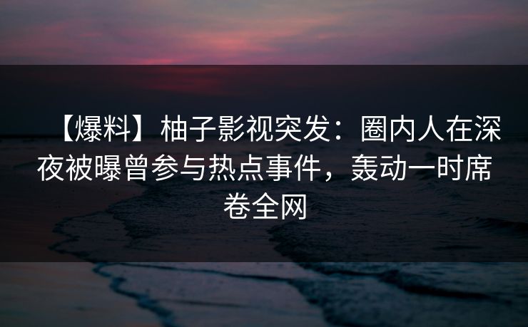 【爆料】柚子影视突发:圈内人在深夜被曝曾参与热点事件,轰动一时席卷全网 【爆料】柚子影视突发:圈内人在深夜被曝曾参与热点事件,轰动一时席卷全网