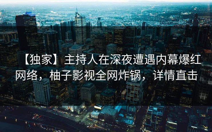 【独家】主持人在深夜遭遇内幕爆红网络，柚子影视全网炸锅，详情直击