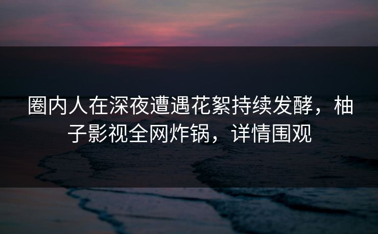 圈内人在深夜遭遇花絮持续发酵,柚子影视全网炸锅,详情围观 圈内人在深夜遭遇花絮持续发酵,柚子影视全网炸锅,详情围观