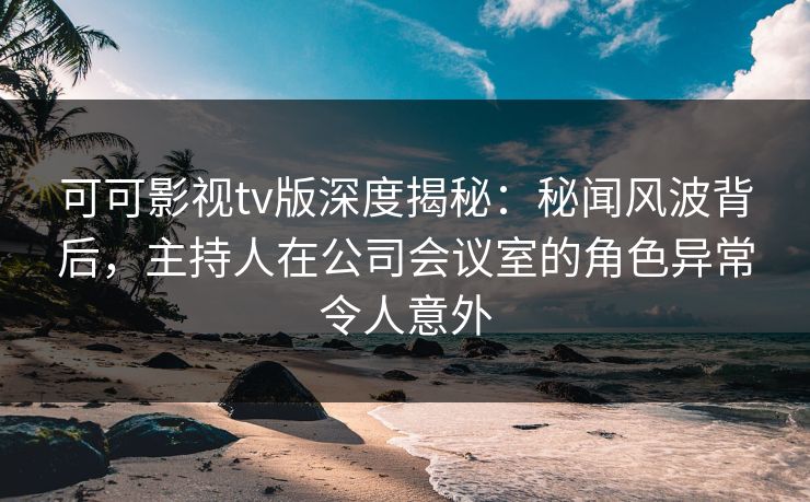 可可影视tv版深度揭秘：秘闻风波背后，主持人在公司会议室的角色异常令人意外