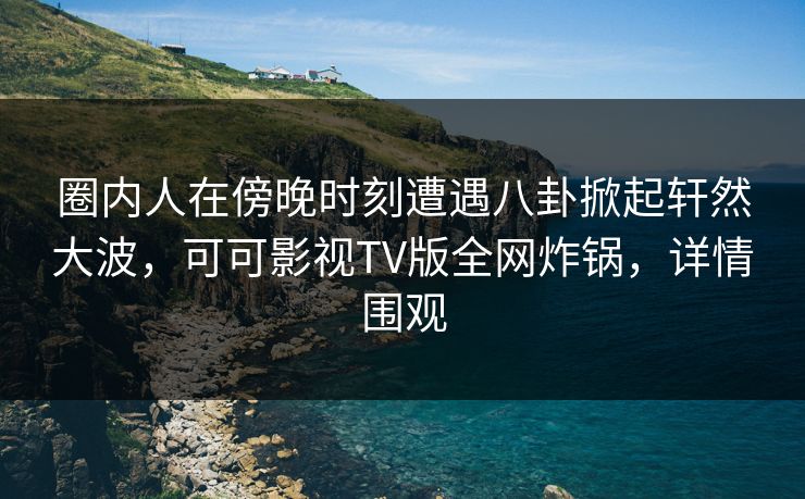 圈内人在傍晚时刻遭遇八卦掀起轩然大波，可可影视TV版全网炸锅，详情围观
