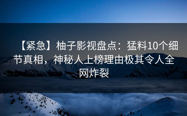 【紧急】柚子影视盘点：猛料10个细节真相，神秘人上榜理由极其令人全网炸裂