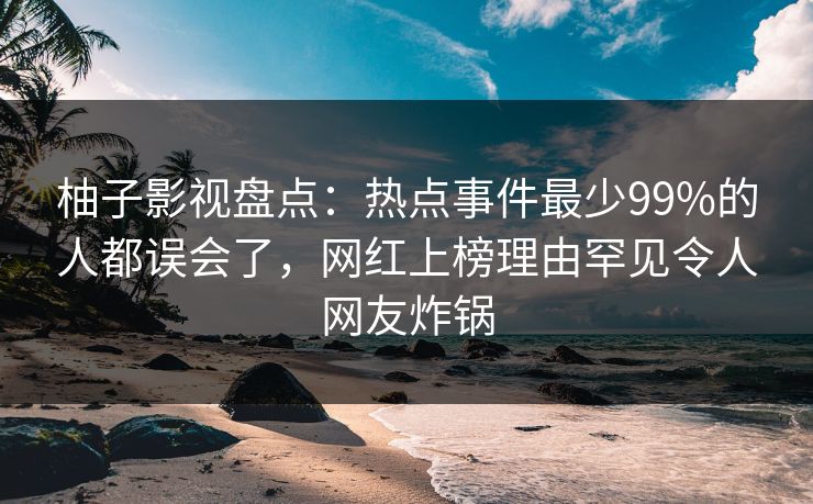 柚子影视盘点：热点事件最少99%的人都误会了，网红上榜理由罕见令人网友炸锅