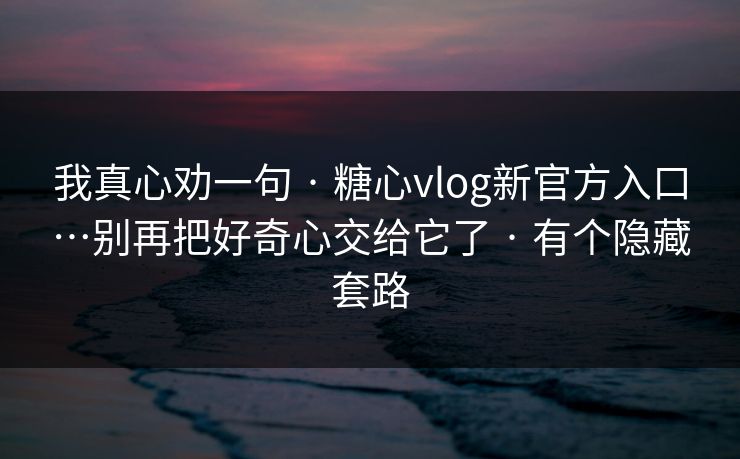 我真心劝一句 · 糖心vlog新官方入口…别再把好奇心交给它了 · 有个隐藏套路